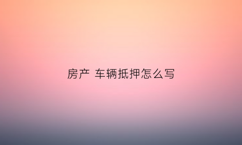 房产车辆抵押怎么写(房产车辆抵押怎么写协议)